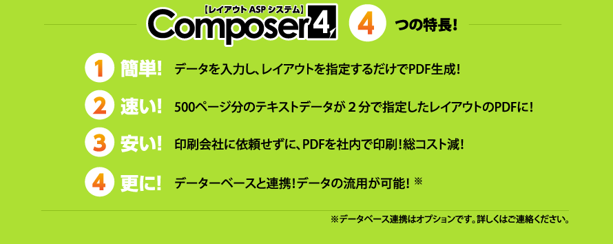 Composer4　4つの特長！　①簡単！　データを入力し、レイアウトを指定するだけでPDF生成！②速い！　500ページ分のテキストデータが2分で指定したレイアウトのPDFに！③安い！　印刷会社に依頼せずに、PDFを社内で印刷！総コスト減！④更に！　データベースとの連携！データの流用が可能！