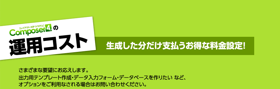 運用コスト 生成した分だけ支払うお得な料金設定！　様々な要望にお応えします。出力用テンプレート作成・データ入力フォーム・データベースを作りたい　など、オプションをご利用なされる場合はお問い合わせください。