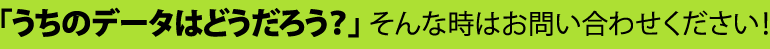 「うちのデータはどうだろう？」そんな時はお問い合わせください！